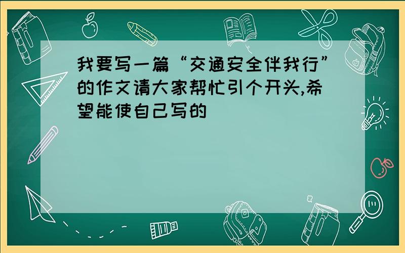 我要写一篇“交通安全伴我行”的作文请大家帮忙引个开头,希望能使自己写的