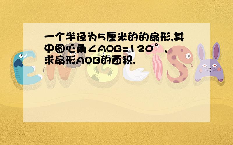 一个半径为5厘米的的扇形,其中圆心角∠AOB=120°,求扇形AOB的面积.