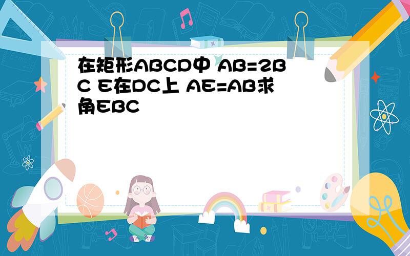 在矩形ABCD中 AB=2BC E在DC上 AE=AB求角EBC