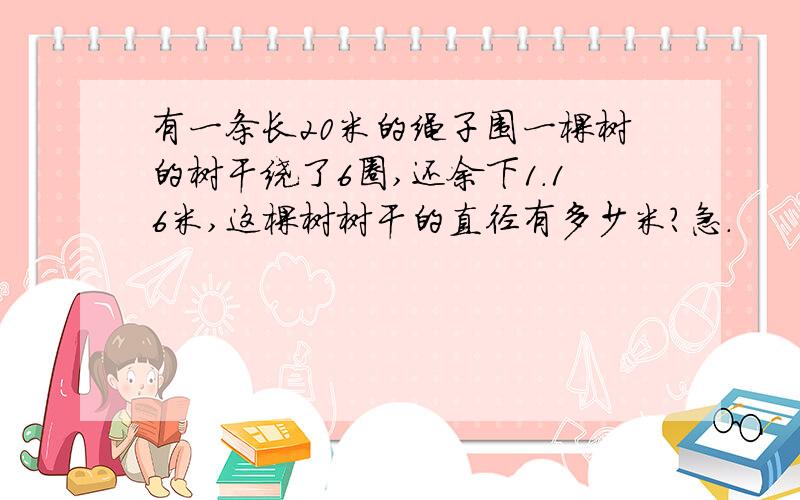 有一条长20米的绳子围一棵树的树干绕了6圈,还余下1.16米,这棵树树干的直径有多少米?急.