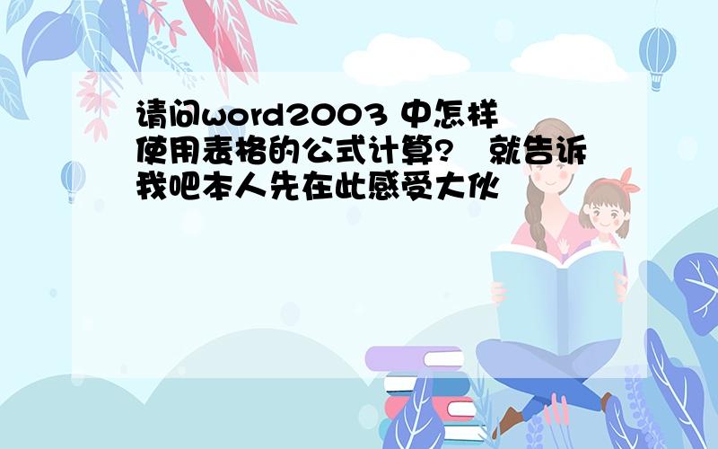 请问word2003 中怎样使用表格的公式计算?　就告诉我吧本人先在此感受大伙