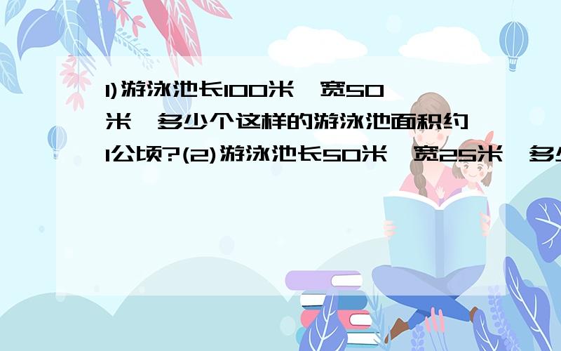 1)游泳池长100米,宽50米,多少个这样的游泳池面积约1公顷?(2)游泳池长50米,宽25米,多少个这样的游泳池面积1）游泳池长100米,宽50米,多少个这样的游泳池面积约1公顷?（2）游泳池长50米,宽25米,多