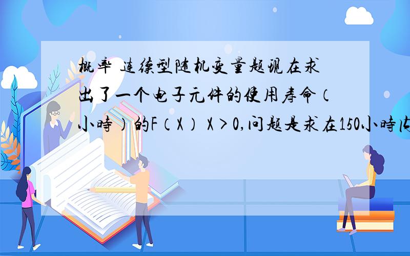 概率 连续型随机变量题现在求出了一个电子元件的使用寿命（小时）的F（X） X>0,问题是求在150小时内 三只元件没有损坏的概率 三只元件间损坏独立.请问做法是先求出F（x）dx（150到无穷）