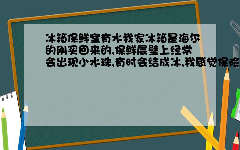 冰箱保鲜室有水我家冰箱是海尔的刚买回来的,保鲜层壁上经常会出现小水珠,有时会结成冰,我感觉保险程度不够,因为每次肉放里面最多两天就变味了,豆腐也是两三天就不行了,是不是冰箱有