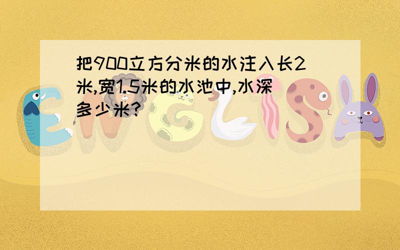 把900立方分米的水注入长2米,宽1.5米的水池中,水深多少米?