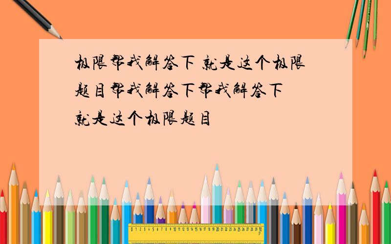 极限帮我解答下 就是这个极限题目帮我解答下帮我解答下  就是这个极限题目