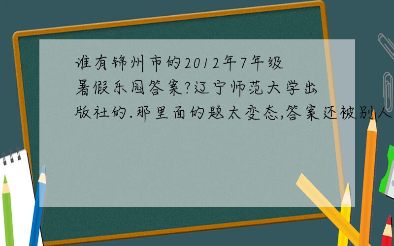 谁有锦州市的2012年7年级暑假乐园答案?辽宁师范大学出版社的.那里面的题太变态,答案还被别人扯了~(>_