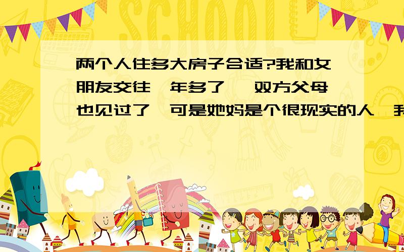 两个人住多大房子合适?我和女朋友交往一年多了 ,双方父母也见过了,可是她妈是个很现实的人,我不说大家都懂的.现在我父母经常问我是不是该到她家去看一下,商量一下定亲或者结婚的事,