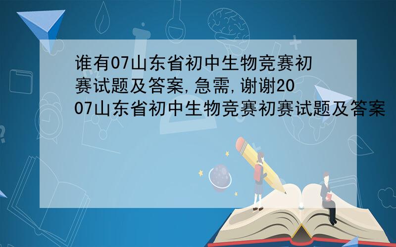 谁有07山东省初中生物竞赛初赛试题及答案,急需,谢谢2007山东省初中生物竞赛初赛试题及答案