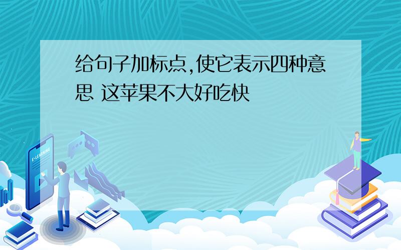 给句子加标点,使它表示四种意思 这苹果不大好吃快