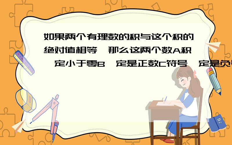 如果两个有理数的积与这个积的绝对值相等,那么这两个数A积一定小于零B一定是正数C符号一定是负号D符号一定是正号 要正确的,不然要被老师骂的~顺再稍一题：简便计算：4X（-5）减4X(7-4分