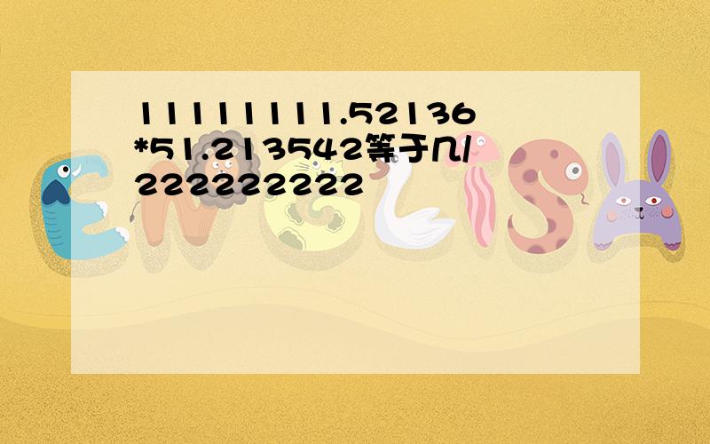 11111111.52136*51.213542等于几/222222222