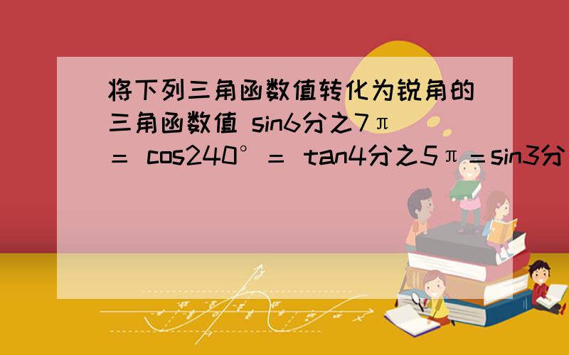 将下列三角函数值转化为锐角的三角函数值 sin6分之7π＝ cos240°＝ tan4分之5π＝sin3分之4π＝ cos3分之5π＝ sin330°＝ sin9分之13π＝cos（-1300°）＝ tan8分之15π＝利用诱导公式求下列三角函数值sin12