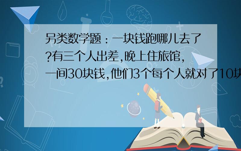 另类数学题：一块钱跑哪儿去了?有三个人出差,晚上住旅馆,一间30块钱,他们3个每个人就对了10块给了旅馆,后来老板说那天旅馆打折,一间25块钱,老板叫让服务员退给他们3个人5块钱,服务员在