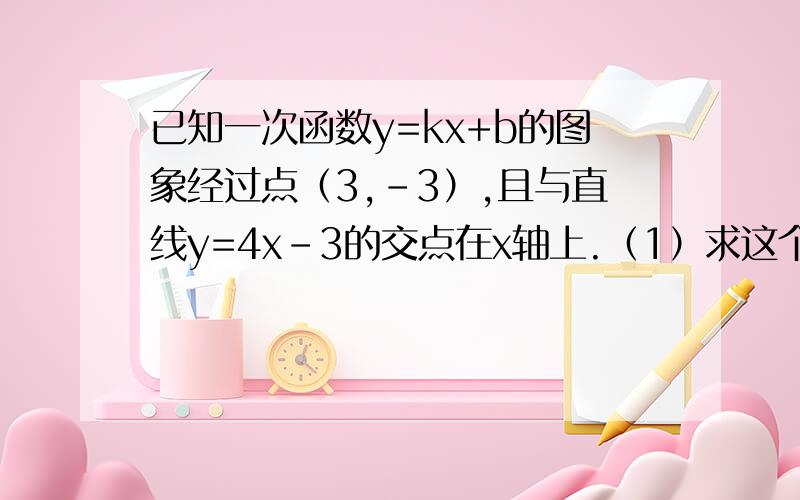 已知一次函数y=kx+b的图象经过点（3,-3）,且与直线y=4x-3的交点在x轴上.（1）求这个一次函数解析式.（2）此函数的图象经过哪几个象限?（3）求此函数的图象与与坐标轴围成的三角形的面积.