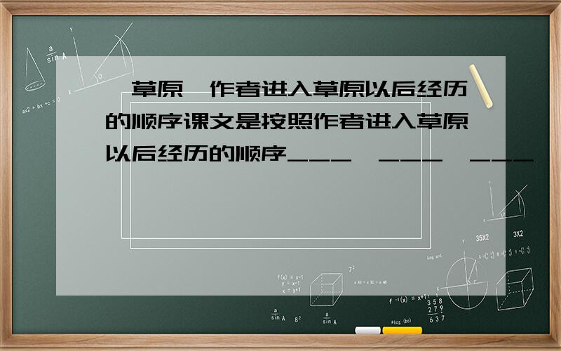 《草原》作者进入草原以后经历的顺序课文是按照作者进入草原以后经历的顺序___,___,___,___来叙述的,使我们领略到了草原的自然之美和人情之美.