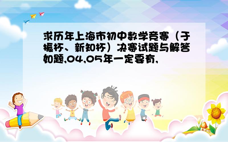 求历年上海市初中数学竞赛（于振杯、新知杯）决赛试题与解答如题,04,05年一定要有,