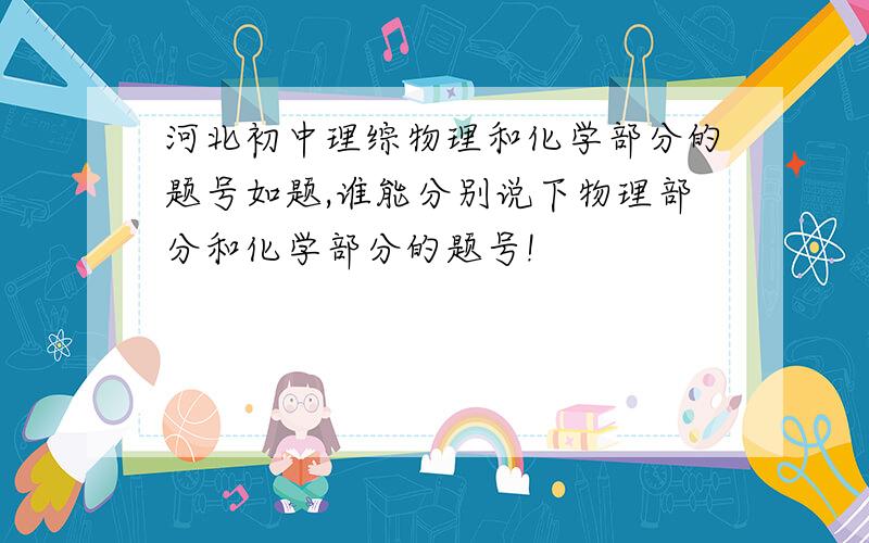 河北初中理综物理和化学部分的题号如题,谁能分别说下物理部分和化学部分的题号!