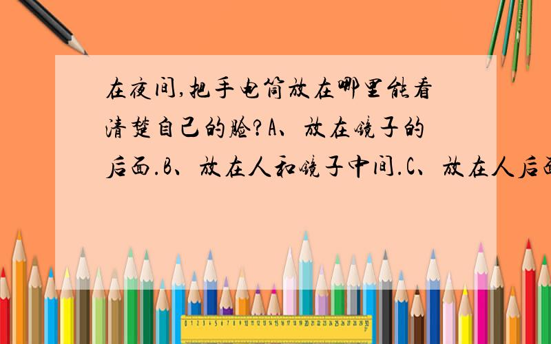 在夜间,把手电筒放在哪里能看清楚自己的脸?A、放在镜子的后面.B、放在人和镜子中间.C、放在人后面.