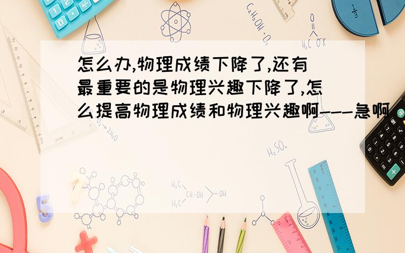 怎么办,物理成绩下降了,还有最重要的是物理兴趣下降了,怎么提高物理成绩和物理兴趣啊---急啊