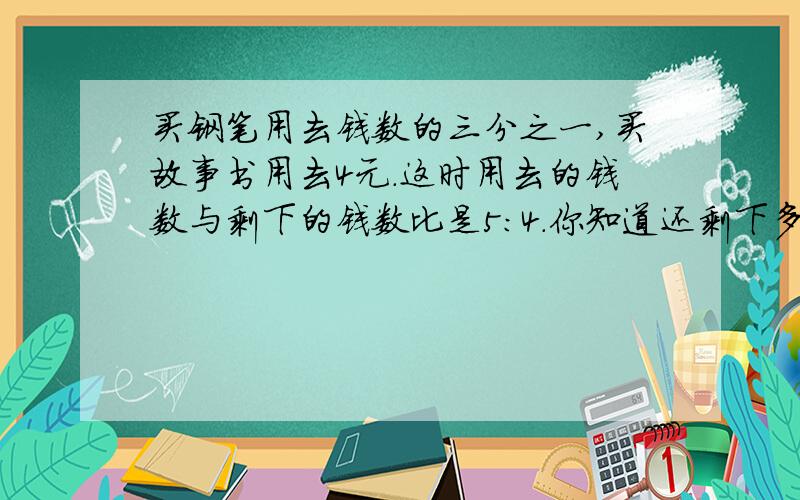 买钢笔用去钱数的三分之一,买故事书用去4元.这时用去的钱数与剩下的钱数比是5:4.你知道还剩下多少钱吗?