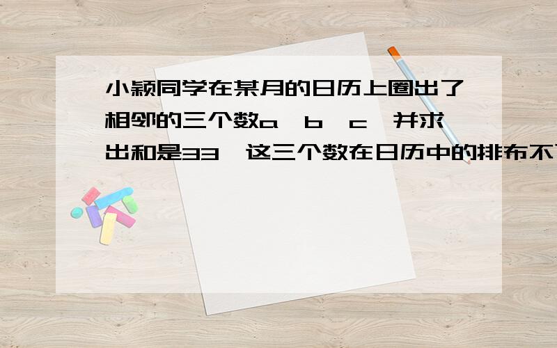 小颖同学在某月的日历上圈出了相邻的三个数a、b、c,并求出和是33,这三个数在日历中的排布不可能是（ ）A、a b c    B 、b                              c、a                        D、a                      a c