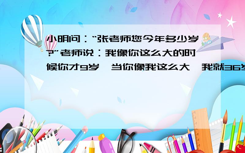 小明问：“张老师您今年多少岁?”老师说：我像你这么大的时候你才9岁,当你像我这么大,我就36岁了” 老师和小明多少岁