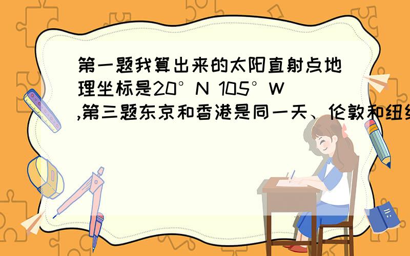 第一题我算出来的太阳直射点地理坐标是20°N 105°W,第三题东京和香港是同一天、伦敦和纽约是同一天.但是第一题答案太阳直射点地理位置是75°E,这样第三题,东京、香港、伦敦、纽约不是同