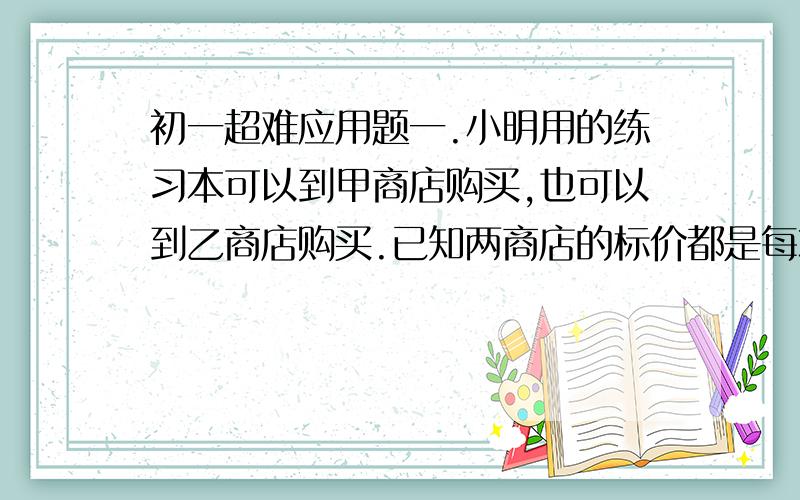 初一超难应用题一.小明用的练习本可以到甲商店购买,也可以到乙商店购买.已知两商店的标价都是每本1元,甲商店的优惠条件是,购买10本以上,从第11本开始按标价的70%卖.乙商店的优惠条件是,