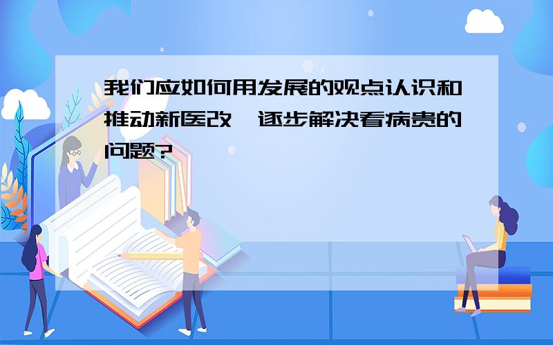 我们应如何用发展的观点认识和推动新医改,逐步解决看病贵的问题?