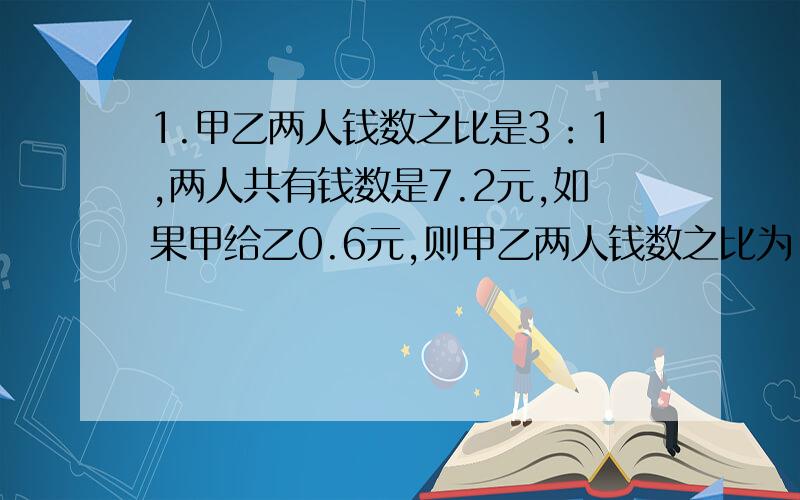 1.甲乙两人钱数之比是3：1,两人共有钱数是7.2元,如果甲给乙0.6元,则甲乙两人钱数之比为（）.①3：1 ②1：1 ③1：2 ④2：12.看看,想想,算算,括号内应填哪些数：2、3、5、9、17、（）、（）、129.