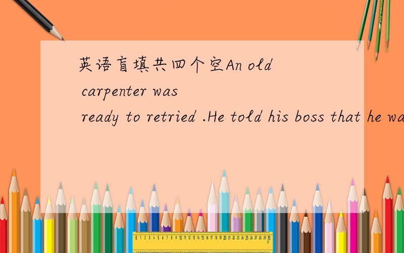 英语盲填共四个空An old carpenter was ready to retried .He told his boss that he was leaving to live an easy life with his family .The boss was sorry to see his best worker go and asked if he could build just one more house.The carpenter said