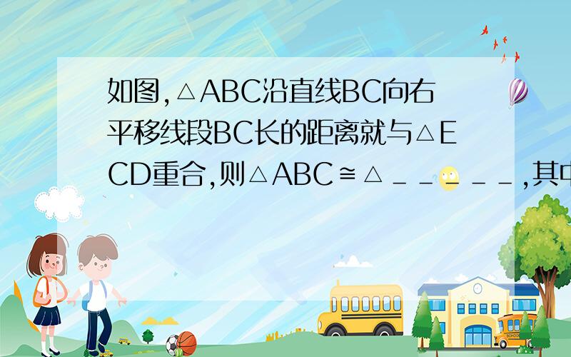 如图,△ABC沿直线BC向右平移线段BC长的距离就与△ECD重合,则△ABC≌△＿＿＿＿＿,其中相等的边有＿＿＿＿＿＿＿＿,相等的角有＿＿＿＿＿＿＿＿.