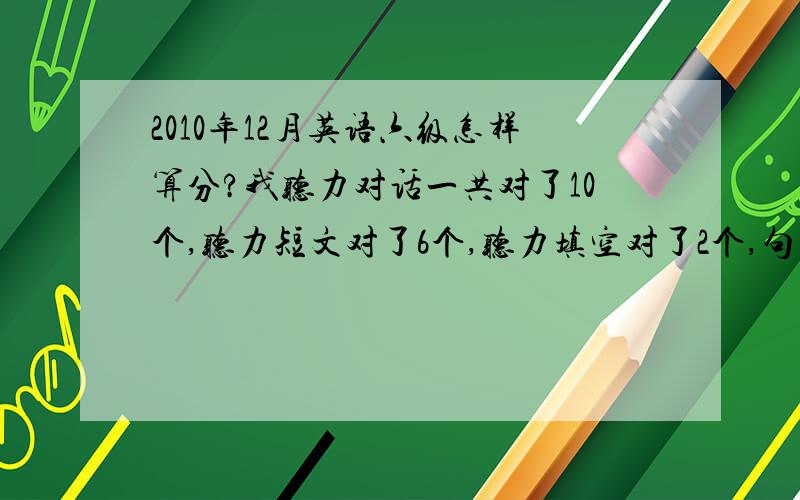 2010年12月英语六级怎样算分?我听力对话一共对了10个,听力短文对了6个,听力填空对了2个,句子对了1个.快速阅读对了8个,阅读填空对了3个,详细阅读对了5个,完形填空对了6个,翻译对了3个.作业