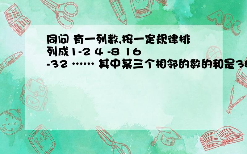 同问 有一列数,按一定规律排列成1-2 4 -8 16 -32 …… 其中某三个相邻的数的和是384,这三个数各是多少