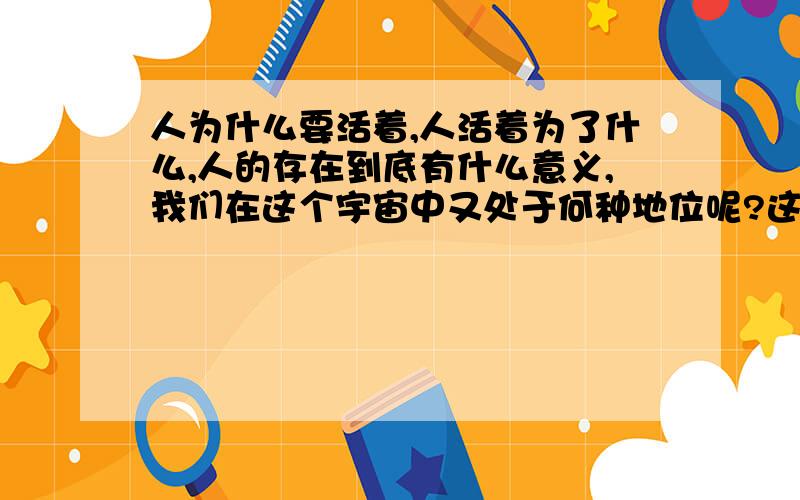 人为什么要活着,人活着为了什么,人的存在到底有什么意义,我们在这个宇宙中又处于何种地位呢?这个问题我一直都再回避,有时感到困惑和恐惧,我知道人不应该只为自己活着,更多的是为了周