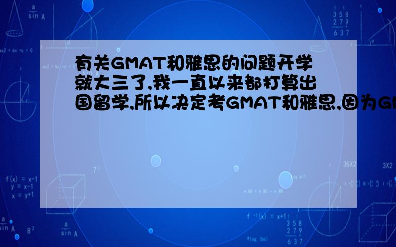 有关GMAT和雅思的问题开学就大三了,我一直以来都打算出国留学,所以决定考GMAT和雅思,因为GMAT难于雅思,我打算先准备GMAT,不知道大家有没有什么意见和建议,什么时候开始准备比较好呢?