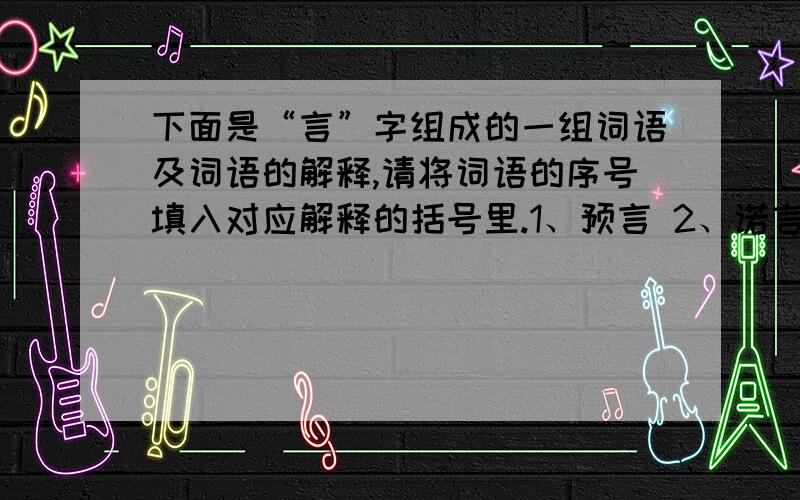 下面是“言”字组成的一组词语及词语的解释,请将词语的序号填入对应解释的括号里.1、预言 2、诺言 3、流言 4、恶言 5、戏言 6、寓言 7、谗言 8、格言（ ）没有根据的话 （ ）阴险狠毒的