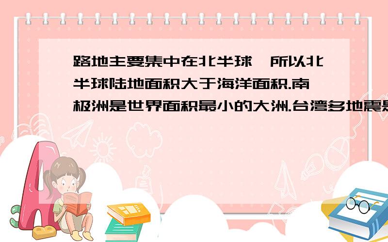 路地主要集中在北半球,所以北半球陆地面积大于海洋面积.南极洲是世界面积最小的大洲.台湾多地震是由于其位于环太平洋火山地震带.我们脚下的七大洲,四大洋是固定不动的.红海在不断扩