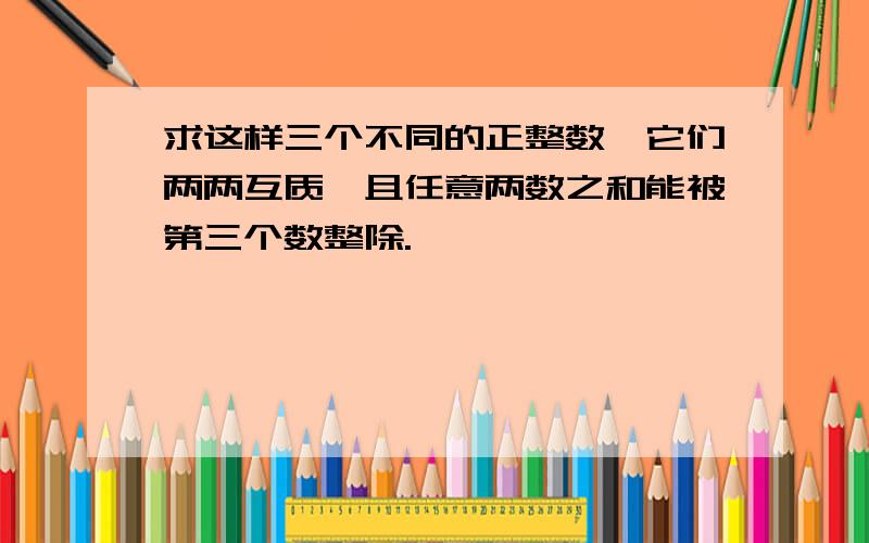 求这样三个不同的正整数,它们两两互质,且任意两数之和能被第三个数整除.