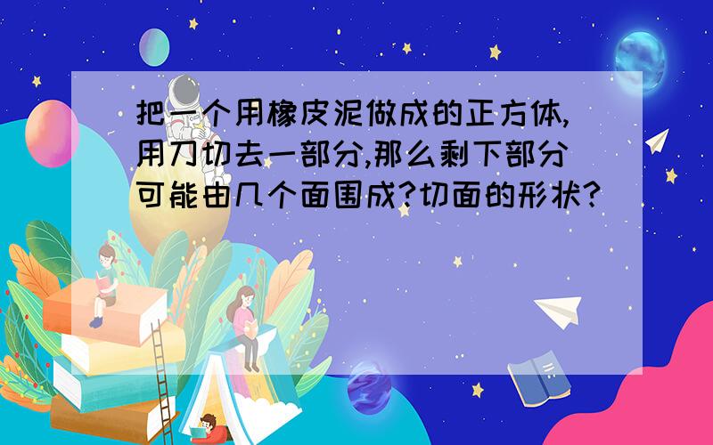 把一个用橡皮泥做成的正方体,用刀切去一部分,那么剩下部分可能由几个面围成?切面的形状?