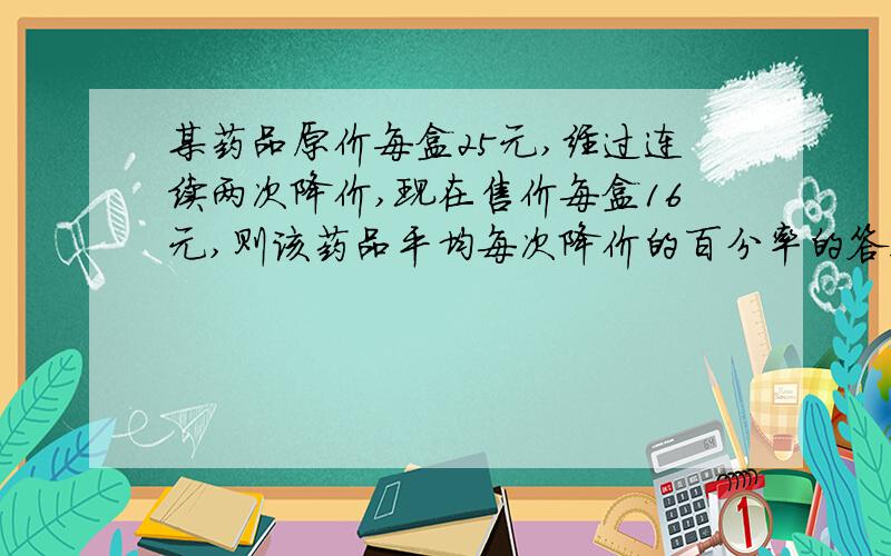 某药品原价每盒25元,经过连续两次降价,现在售价每盒16元,则该药品平均每次降价的百分率的答案是多少