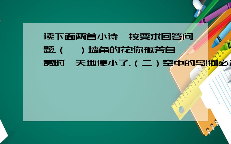 读下面两首小诗,按要求回答问题.（一）墙角的花!你孤芳自赏时,天地便小了.（二）空中的鸟!何必和笼里的同伴争噪呢?你自有你的天地.1.选择其中一首作简要分析.2.选择其中一首,进行仿写.