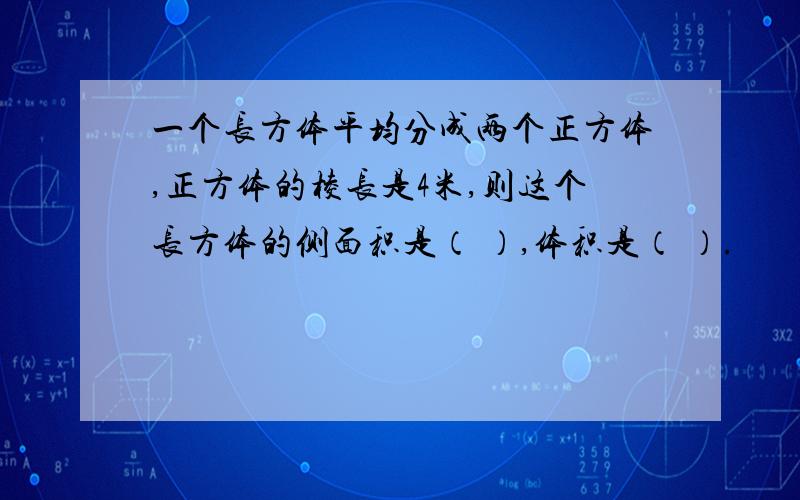 一个长方体平均分成两个正方体,正方体的棱长是4米,则这个长方体的侧面积是（ ）,体积是（ ）.