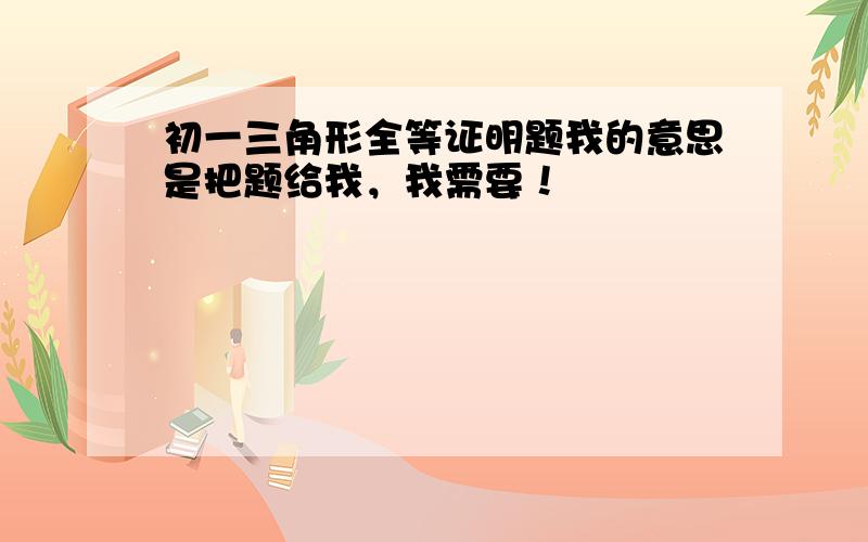 初一三角形全等证明题我的意思是把题给我，我需要！