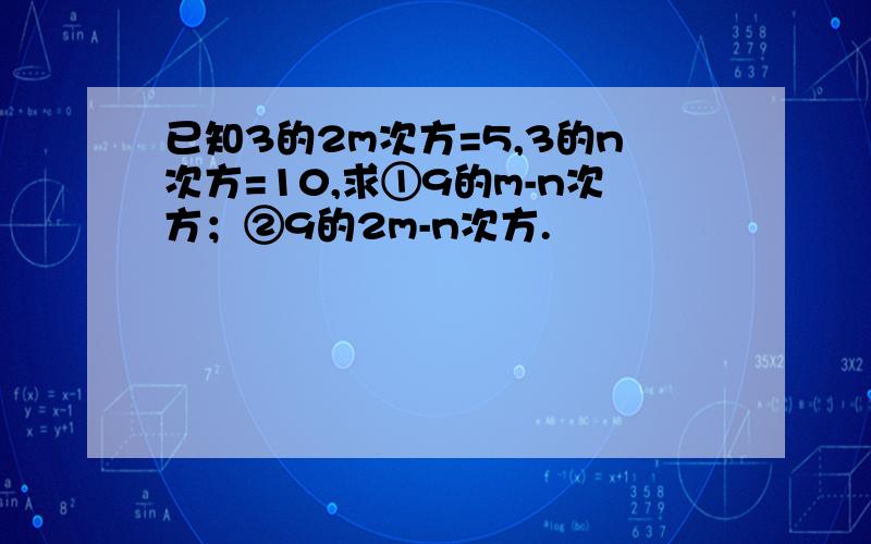 已知3的2m次方=5,3的n次方=10,求①9的m-n次方；②9的2m-n次方.