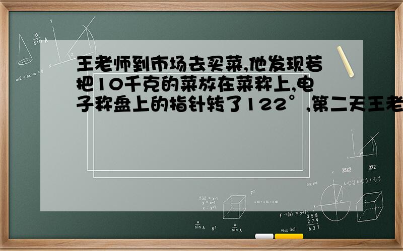 王老师到市场去买菜,他发现若把10千克的菜放在菜称上,电子称盘上的指针转了122°,第二天王老师提出了问1、如果把5千克的菜放在秤盘上,指针应转过多少角度?2、如果指针转了85°24′,那么放