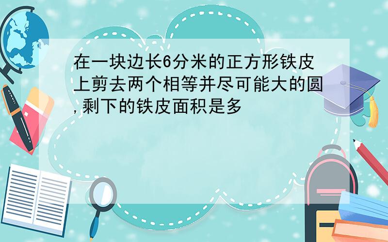 在一块边长6分米的正方形铁皮上剪去两个相等并尽可能大的圆,剩下的铁皮面积是多