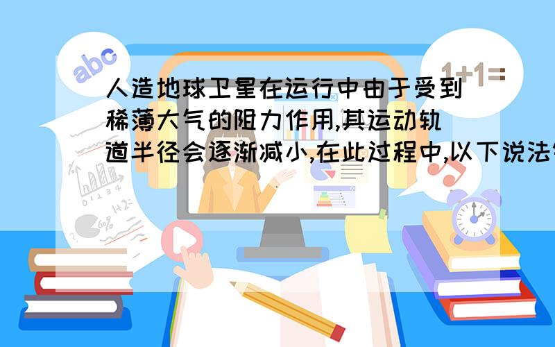 人造地球卫星在运行中由于受到稀薄大气的阻力作用,其运动轨道半径会逐渐减小,在此过程中,以下说法错误的是（） A.卫星的速率将增大 B.卫星的周期将增大 C.卫星的向心加速度将增大 D.卫