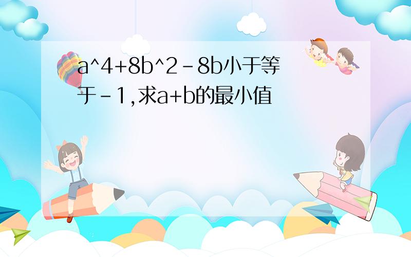 a^4+8b^2-8b小于等于-1,求a+b的最小值